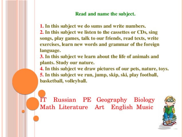   Read and name the subject.  1. In this subject we do sums and write numbers. 2. In this subject we listen to the cassettes or CDs, sing songs, play games, talk to our friends, read texts, write exercises, learn new words and grammar of the foreign language. 3. In this subject we learn about the life of animals and plants. Study our nature. 4. In this subject we draw pictures of our pets, nature, toys. 5. In this subject we run, jump, skip, ski, play football, basketball, volleyball.   IT Russian PE Geography Biology Math Literature Art English Music                         