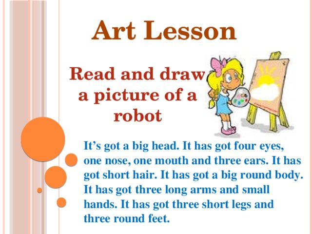 Art Lesson Read and draw a picture of a robot  It’s got a big head. It has got four eyes, one nose, one mouth and three ears. It has got short hair. It has got a big round body. It has got three long arms and small hands. It has got three short legs and three round feet.   