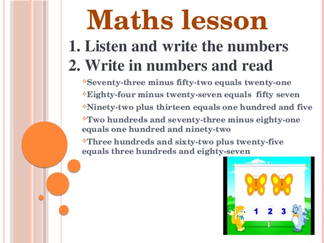 Maths lesson  1. Listen and write the numbers    Seventy-three minus fifty-two equals twenty-one Eighty-four minus twenty-seven equals fifty seven Ninety-two plus thirteen equals one hundred and five Two hundreds and seventy-three minus eighty-one equals one hundred and ninety-two Three hundreds and sixty-two plus twenty-five equals three hundreds and eighty-seven    2. Write in numbers and read 