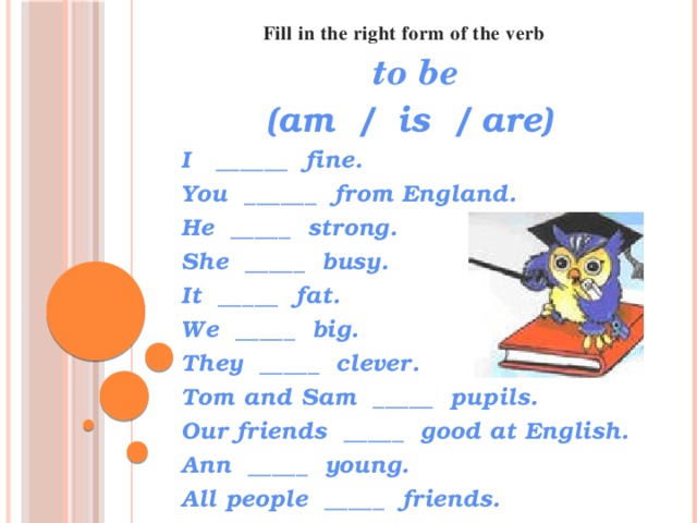 Fill in the right form of the verb   to be (am / is / are) I ______ fine. You ______ from England. He _____ strong. She _____ busy. It _____ fat. We _____ big. They _____ clever. Tom and Sam _____ pupils. Our friends _____ good at English. Ann _____ young. All people _____ friends.  
