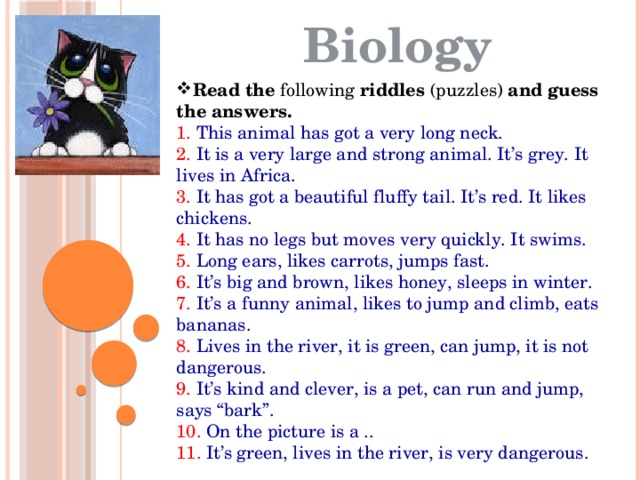 Biology Read   the  following  riddles  (puzzles)  and   guess   the   answers. 1. This animal has got a very long neck. 2. It is a very large and strong animal. It’s grey. It lives in Africa. 3. It has got a beautiful fluffy tail. It’s red. It likes chickens. 4. It has no legs but moves very quickly. It swims. 5. Long ears, likes carrots, jumps fast. 6. It’s big and brown, likes honey, sleeps in winter. 7. It’s a funny animal, likes to jump and climb, eats bananas. 8. Lives in the river, it is green, can jump, it is not dangerous. 9. It’s kind and clever, is a pet, can run and jump, says “bark”. 10. On the picture is a .. 11. It’s green, lives in the river, is very dangerous. 