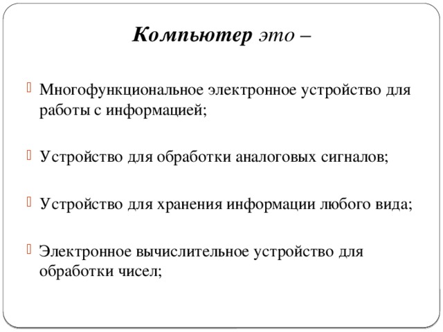 Компьютер это – Многофункциональное электронное устройство для работы с информацией; Устройство для обработки аналоговых сигналов; Устройство для хранения информации любого вида; Электронное вычислительное устройство для обработки чисел; 