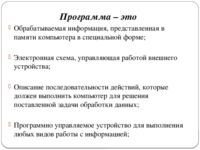 Программа – это Обрабатываемая информация, представленная в памяти компьютера в специальной форме; Электронная схема, управляющая работой внешнего устройства; Описание последовательности действий, которые должен выполнить компьютер для решения поставленной задачи обработки данных; Программно управляемое устройство для выполнения любых видов работы с информацией; 