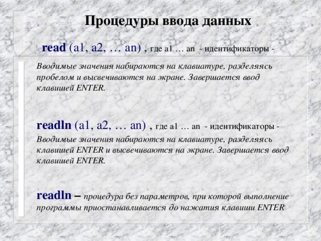 Процедуры ввода данных read (а1, а2, … аn) , где а1 … аn - идентификаторы -  Вводимые значения набираются на клавиатуре, разделяясь пробелом и высвечиваются на экране. Завершается ввод клавишей ENTER.   readln (а1, а2, … аn)  , где а1 … аn - идентификаторы -  Вводимые значения набираются на клавиатуре, разделяясь клавишей ENTER и высвечиваются на экране. Завершается ввод клавишей ENTER.    readln – процедура без параметров, при которой выполнение программы приостанавливается до нажатия клавиши ENTER 