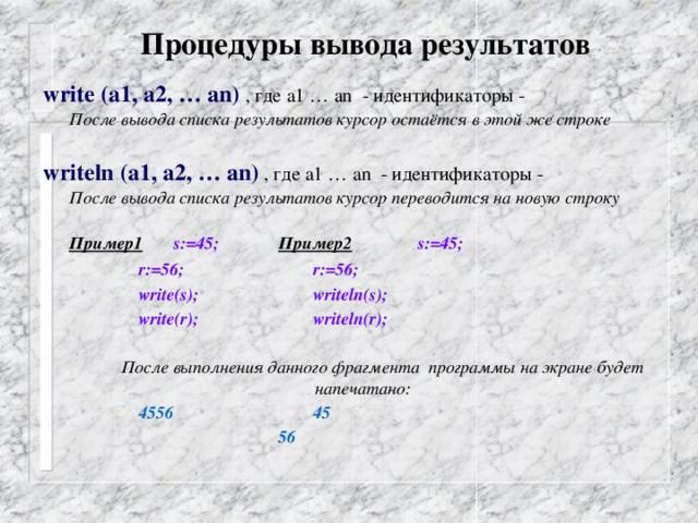 Процедуры вывода результатов  write (а1, а2, … аn) , где а1 … аn - идентификаторы -   После вывода списка результатов курсор остаётся в этой же строке  writeln (а1, а2, … аn)  , где а1 … аn - идентификаторы -  После вывода списка результатов курсор переводится на новую строку   Пример1  s:=45;   Пример2   s:=45;    r:=56;     r:=56;    write(s);     writeln(s);    write(r);     writeln(r);    После выполнения данного фрагмента программы на экране будет напечатано:    4556     45        56  