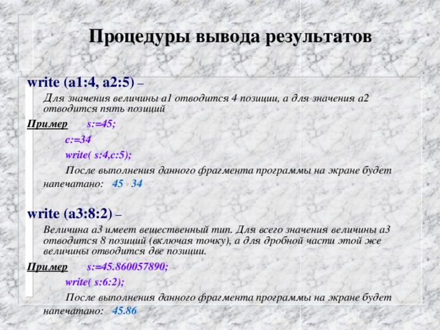 Процедуры вывода результатов    write (а1:4, а2:5) –  Д ля значения величины а1 отводится 4 позиции, а для значения а2 отводится пять позиций Пример   s:=45;   c:=34   write( s:4,с:5);   После выполнения данного фрагмента программы на экране будет напечатано: 45 34  write (а3:8:2) –  Величина а3 имеет вещественный тип. Для всего значения величины а3 отводится 8 позиций (включая точку), а для дробной части этой же величины отводится две позиции. Пример   s:=45.860057890;   write( s:6:2);   После выполнения данного фрагмента программы на экране будет напечатано: 45.86  