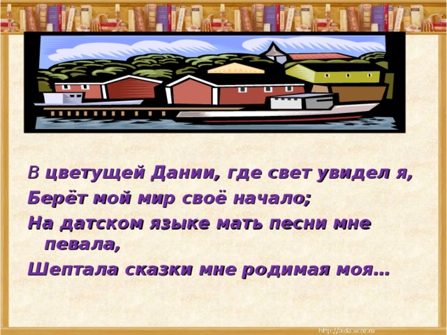   В цветущей Дании, где свет увидел я, Берёт мой мир своё начало; На датском языке мать песни мне певала, Шептала сказки мне родимая моя… 