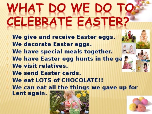  We give and receive Easter eggs. We decorate Easter eggs. We have special meals together. We have Easter egg hunts in the garden. We visit relatives. We send Easter cards. We eat LOTS of CHOCOLATE!! We can eat all the things we gave up for Lent again. 