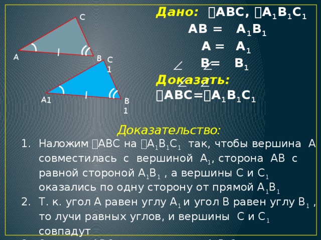 А1 В1 С1 А В С Дано:  ABC,  A 1 B 1 C 1   АВ = A 1 B 1   A  =  A 1   B= B 1   Доказать:  ABC=  A 1 B 1 C 1    Доказательство: Наложим  ABC на  A 1 B 1 C 1 так, чтобы вершина А совместилась с вершиной A 1 , сторона АВ с равной стороной A 1 B 1 , а вершины С и C 1 оказались по одну сторону от прямой A 1 B 1 Т. к. угол А равен углу A 1 и угол В равен углу B 1 , то лучи равных углов, и вершины C и C 1 совпадут Значит,  ABC наложится на  A 1 B 1 C 1 , т. е.  ABC=  A 1 B 1 C 1  4 