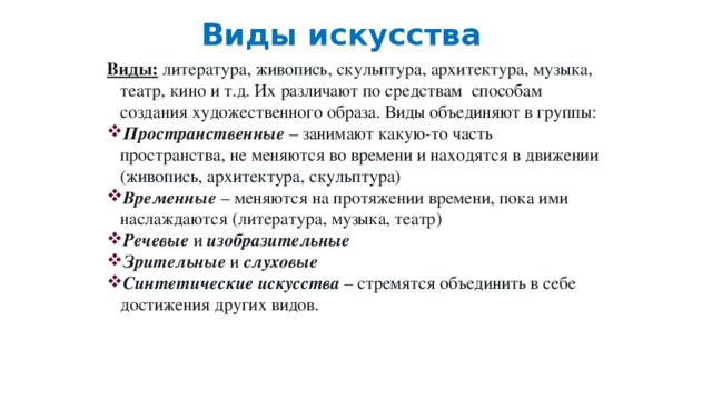 Виды искусства Виды: литература, живопись, скульптура, архитектура, музыка, театр, кино и т.д. Их различают по средствам способам создания художественного образа. Виды объединяют в группы: Пространственные – занимают какую-то часть пространства, не меняются во времени и находятся в движении (живопись, архитектура, скульптура) Временные – меняются на протяжении времени, пока ими наслаждаются (литература, музыка, театр) Речевые и изобразительные Зрительные и слуховые Синтетические искусства – стремятся объединить в себе достижения других видов. 