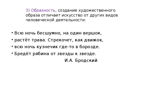 3)  Образность , создание художественного образа отличает искусство от других видов человеческой деятельности.   Всю ночь бесшумно, на один вершок, растёт трава. Стрекочет, как движок, всю ночь кузнечик где-то в борозде. Бредёт рябина от звезды к звезде.  И.А. Бродский 