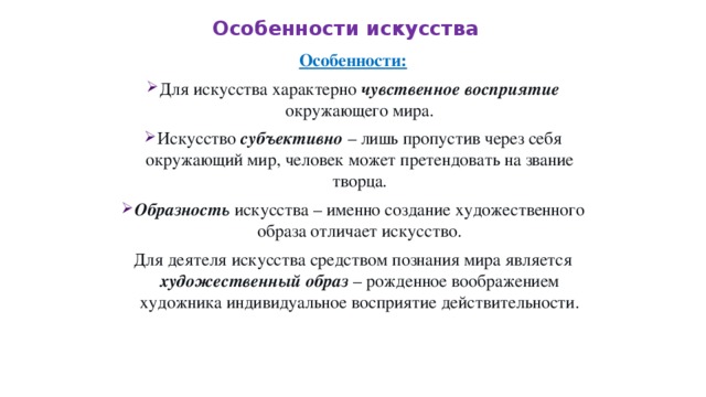 Особенности искусства Особенности: Для искусства характерно чувственное восприятие окружающего мира. Искусство субъективно – лишь пропустив через себя окружающий мир, человек может претендовать на звание творца. Образность искусства – именно создание художественного образа отличает искусство. Для деятеля искусства средством познания мира является художественный образ – рожденное воображением художника индивидуальное восприятие действительности. 