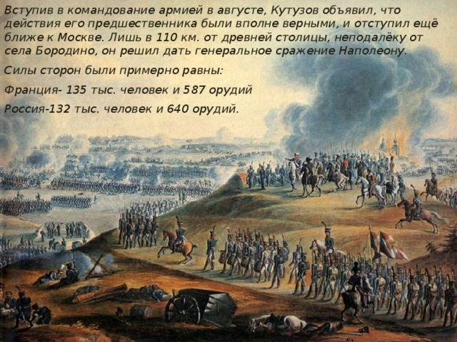 Вступив в командование армией в августе, Кутузов объявил, что действия его предшественника были вполне верными, и отступил ещё ближе к Москве. Лишь в 110 км. от древней столицы, неподалёку от села Бородино, он решил дать генеральное сражение Наполеону. Силы сторон были примерно равны: Франция- 135 тыс. человек и 587 орудий Россия-132 тыс. человек и 640 орудий. 