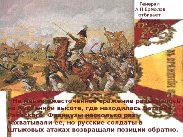 Генерал А.П.Ермолов отбивает батарею Н.Раевского  Не менее ожесточенное сражение разыгралось на Курганной высоте, где находилась батарея Раевского. Французы несколько раз захватывали ее, но русские солдаты в штыковых атаках возвращали позиции обратно. 