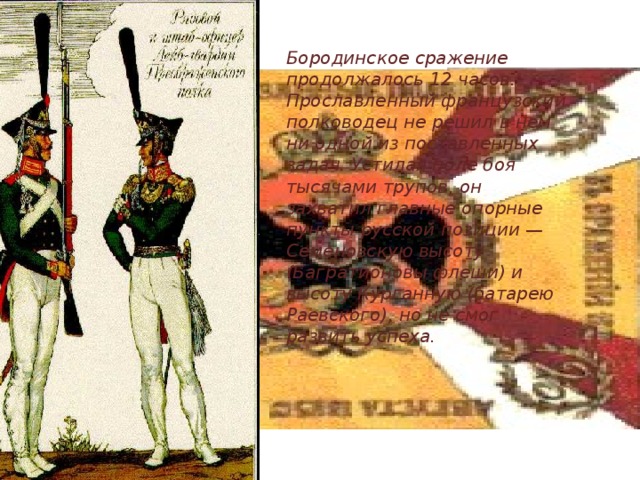 Бородинское сражение продолжалось 12 часов. Прославленный французский полководец не решил в нем ни одной из поставленных задач. Устилая поле боя тысячами трупов, он захватил главные опорные пункты русской позиции — Семеновскую высоту (Багратионовы флеши) и высоту Курганную (батарею Раевского), но не смог развить успеха. 