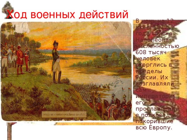 Ход военных действий В ночь на 12 июня 1812 года войска Наполеона численностью 608 тысяч человек вторглись в пределы России. Их возглавляли сам император и его прославленные полководцы, покорившие всю Европу. 