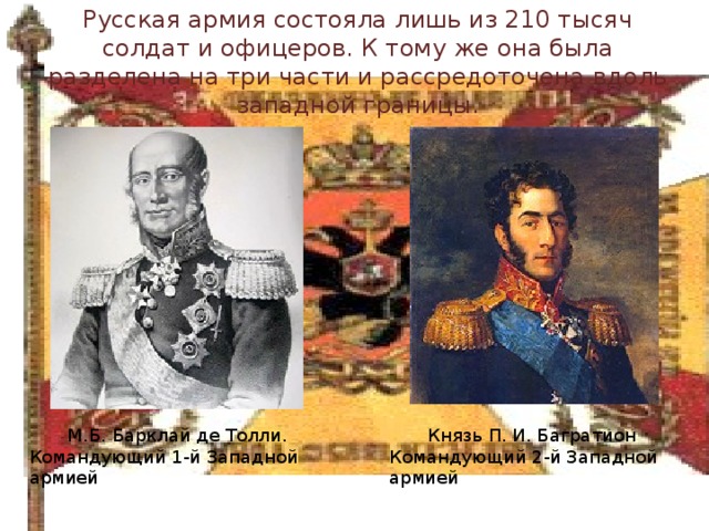 Русская армия состояла лишь из 210 тысяч солдат и офицеров. К тому же она была разделена на три части и рассредоточена вдоль западной границы.   М.Б. Барклай де Толли. Князь П. И. Багратион Командующий 1-й Западной армией Командующий 2-й Западной армией 