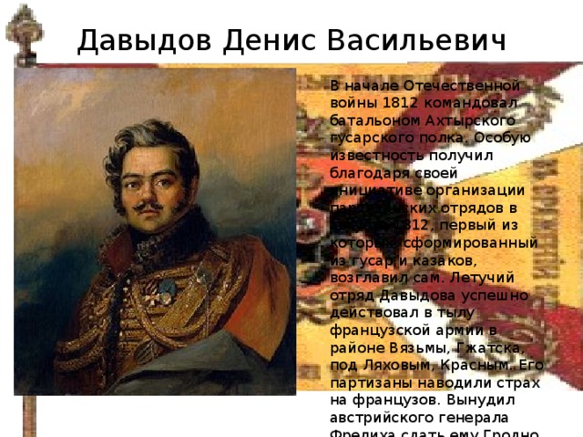Давыдов Денис Васильевич В начале Отечественной войны 1812 командовал батальоном Ахтырского гусарского полка. Особую известность получил благодаря своей инициативе организации партизанских отрядов в августе 1812, первый из которых, сформированный из гусар и казаков, возглавил сам. Летучий отряд Давыдова успешно действовал в тылу французской армии в районе Вязьмы, Гжатска, под Ляховым, Красным. Его партизаны наводили страх на французов. Вынудил австрийского генерала Фрелиха сдать ему Гродно. 