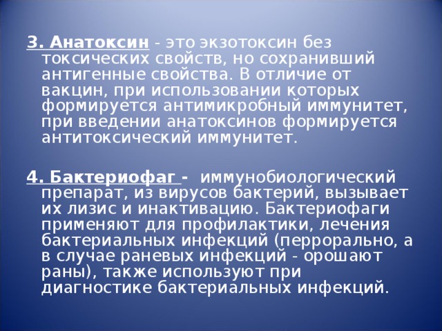 3. Анатоксин - это экзотоксин без токсических свойств, но сохранивший антигенные свойства. В отличие от вакцин, при использовании которых формируется антимикробный иммунитет, при введении анатоксинов формируется антитоксический иммунитет.   4. Бактериофаг - иммунобиологический препарат, из вирусов бактерий, вызывает их лизис и инактивацию. Бактериофаги применяют для профилактики, лечения бактериальных инфекций (перрорально, а в случае раневых инфекций - орошают раны), также используют при диагностике бактериальных инфекций. 