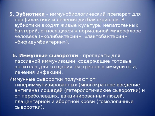 5. Эубиотики - иммунобиологический препарат для профилактики и лечения дисбактериозов. В эубиотики входят живые культуры непатогенных бактерий, относящихся к нормальной микрофлоре человека («колибактерин», «лактобактерин», «бифидумбактерин»).     6. Иммунные сыворотки - препараты для пассивной иммунизации, содержащие готовые антитела для создания экстренного иммунитета, лечения инфекций. Иммунные сыворотки получают от гипериммунизированных (многократное введение антигена) лошадей (гетерологические сыворотки) и от переболевших, вакцинированных людей, плацентарной и абортной крови (гомологичные сыворотки). 
