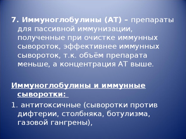 7. Иммуноглобулины (АТ) – препараты для пассивной иммунизации, полученные при очистке иммунных сывороток, эффективнее иммунных сывороток, т.к. объём препарата меньше, а концентрация АТ выше.   Иммуноглобулины и иммунные сыворотки: 1. антитоксичные (сыворотки против дифтерии, столбняка, ботулизма, газовой гангрены), 