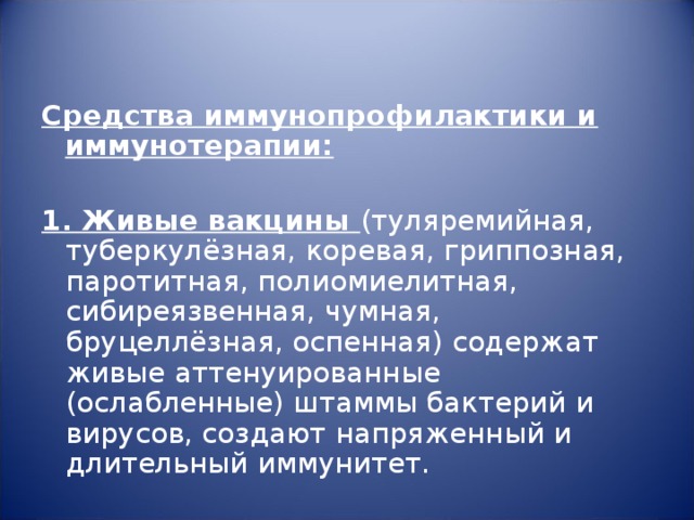 Средства иммунопрофилактики и иммунотерапии:   1. Живые вакцины (туляремийная, туберкулёзная, коревая, гриппозная, паротитная, полиомиелитная, сибиреязвенная, чумная, бруцеллёзная, оспенная) содержат живые аттенуированные (ослабленные) штаммы бактерий и вирусов, создают напряженный и длительный иммунитет. 