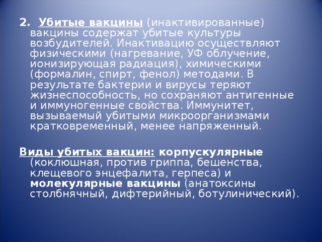 2.   Убитые вакцины  (инактивированные) вакцины содержат убитые культуры возбудителей. Инактивацию осуществляют физическими (нагревание, УФ облучение, ионизирующая радиация), химическими (формалин, спирт, фенол) методами. В результате бактерии и вирусы теряют жизнеспособность, но сохраняют антигенные и иммуногенные свойства. Иммунитет, вызываемый убитыми микроорганизмами кратковременный, менее напряженный. Виды убитых вакцин: корпускулярные (коклюшная, против гриппа, бешенства, клещевого энцефалита, герпеса) и молекулярные вакцины (анатоксины столбнячный, дифтерийный, ботулинический). 