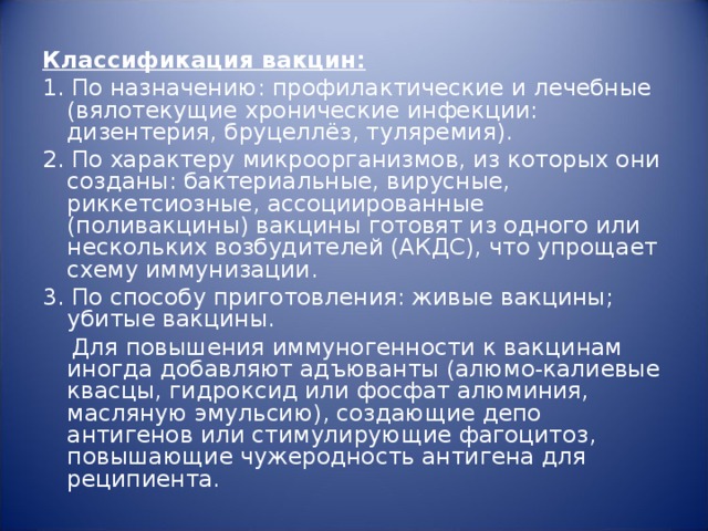 Классификация вакцин: 1. По назначению: профилактические и лечебные (вялотекущие хронические инфекции: дизентерия, бруцеллёз, туляремия). 2. По характеру микроорганизмов, из которых они созданы: бактериальные, вирусные, риккетсиозные, ассоциированные (поливакцины) вакцины готовят из одного или нескольких возбудителей (АКДС), что упрощает схему иммунизации. 3. По способу приготовления: живые вакцины; убитые вакцины.  Для повышения иммуногенности к вакцинам иногда добавляют адъюванты (алюмо-калиевые квасцы, гидроксид или фосфат алюминия, масляную эмульсию), создающие депо антигенов или стимулирующие фагоцитоз, повышающие чужеродность антигена для реципиента. 