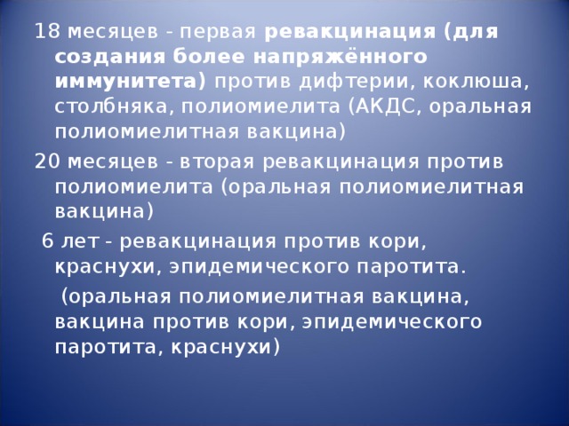 18 месяцев - первая ревакцинация (для создания более напряжённого иммунитета) против дифтерии, коклюша, столбняка, полиомиелита (АКДС, оральная полиомиелитная вакцина) 20 месяцев - вторая ревакцинация против полиомиелита (оральная полиомиелитная вакцина)  6 лет - ревакцинация против кори, краснухи, эпидемического паротита.  (оральная полиомиелитная вакцина, вакцина против кори, эпидемического паротита, краснухи) 