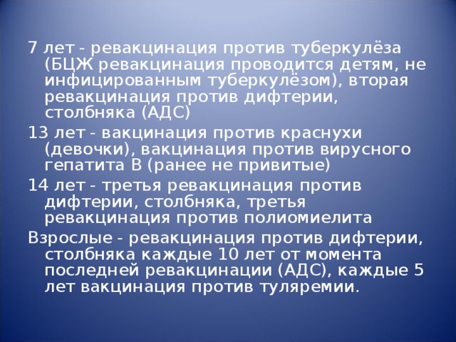 7 лет - ревакцинация против туберкулёза (БЦЖ ревакцинация проводится детям, не инфицированным туберкулёзом), вторая ревакцинация против дифтерии, столбняка (АДС) 13 лет - вакцинация против краснухи (девочки), вакцинация против вирусного гепатита В (ранее не привитые) 14 лет - третья ревакцинация против дифтерии, столбняка, третья ревакцинация против полиомиелита Взрослые - ревакцинация против дифтерии, столбняка каждые 10 лет от момента последней ревакцинации (АДС), каждые 5 лет вакцинация против туляремии.    