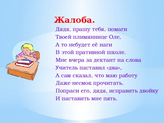  Жалоба.  Дядя, прашу тебя, помаги  Твоей плимяннице Оле,  А то небудет её наги  В этой пративной школе.  Мне вчера за дектант на слова  Учитель паставил «два»,  А сам сказал, что маю работу  Даже несмок прочитать.  Попраси его, дядя, исправить двойку  И паставить мне пять. 