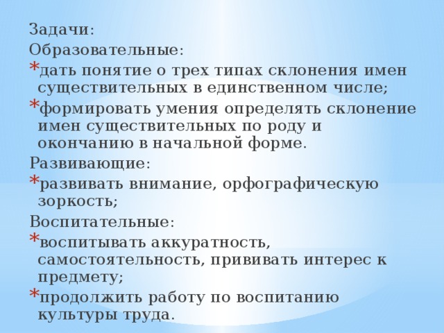 Задачи: Образовательные: дать понятие о трех типах склонения имен существительных в единственном числе; формировать умения определять склонение имен существительных по роду и окончанию в начальной форме. Развивающие: развивать внимание, орфографическую зоркость; Воспитательные: воспитывать аккуратность, самостоятельность, прививать интерес к предмету; продолжить работу по воспитанию культуры труда. 