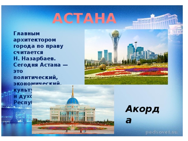 АСТАНА Главным архитектором города по праву считается Н. Назарбаев. Сегодня Астана — это политический, экономический, культурный и духовный центр Республики. Акорда 