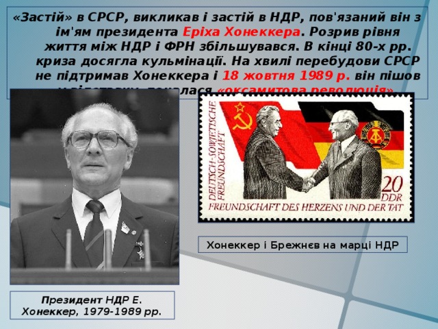 «Застій» в СРСР, викликав і застій в НДР, пов'язаний він з ім'ям президента Еріха Хонеккера . Розрив рівня життя між НДР і ФРН збільшувався. В кінці 80-х рр. криза досягла кульмінації. На хвилі перебудови СРСР не підтримав Хонеккера і 18 жовтня 1989 р. він пішов у відставку, почалася «оксамитова революція» . Хонеккер і Брежнєв на марці НДР Президент НДР Е. Хонеккер, 1979-1989 рр. 