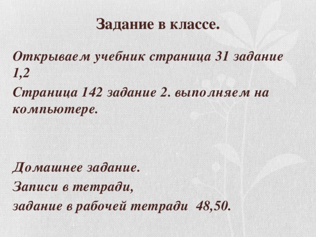 Задание в классе. Открываем учебник страница 31 задание 1,2 Страница 142 задание 2. выполняем на компьютере.   Домашнее задание. Записи в тетради, задание в рабочей тетради 48,50. 