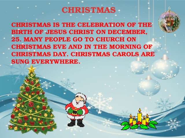 CHRISTMAS CHRISTMAS IS THE CELEBRATION OF THE BIRTH OF JESUS CHRIST ON DECEMBER, 25. MANY PEOPLE GO TO CHURCH ON CHRISTMAS EVE AND IN THE MORNING OF CHRISTMAS DAY. CHRISTMAS CAROLS ARE SUNG EVERYWHERE. 