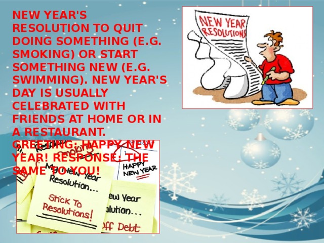 NEW YEAR'S RESOLUTION TO QUIT DOING SOMETHING (E.G. SMOKING) OR START SOMETHING NEW (E.G. SWIMMING). NEW YEAR'S DAY IS USUALLY CELEBRATED WITH FRIENDS AT HOME OR IN A RESTAURANT. GREETING: HAPPY NEW YEAR! RESPONSE: THE SAME TO YOU! 