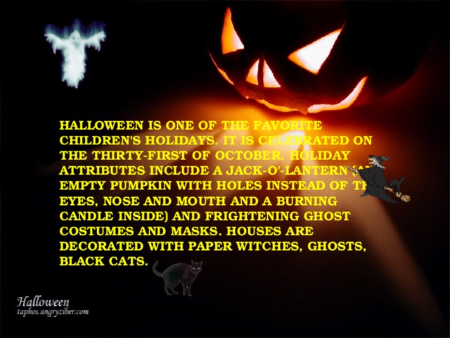 HALLOWEEN IS ONE OF THE FAVORITE CHILDREN'S HOLIDAYS. IT IS CELEBRATED ON THE THIRTY-FIRST OF OCTOBER. HOLIDAY ATTRIBUTES INCLUDE A JACK-O'-LANTERN (AN EMPTY PUMPKIN WITH HOLES INSTEAD OF THE EYES, NOSE AND MOUTH AND A BURNING CANDLE INSIDE) AND FRIGHTENING GHOST COSTUMES AND MASKS. HOUSES ARE DECORATED WITH PAPER WITCHES, GHOSTS, BLACK CATS. 