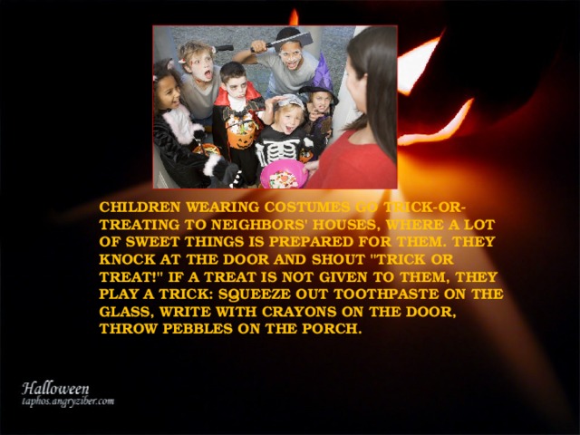 CHILDREN WEARING COSTUMES GO TRICK-OR-TREATING TO NEIGHBORS' HOUSES, WHERE A LOT OF SWEET THINGS IS PREPARED FOR THEM. THEY KNOCK AT THE DOOR AND SHOUT 