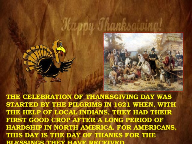 The celebration of Thanksgiving Day was started by the Pilgrims in 1621 when, with the help of local Indians, they had their first good crop after a long period of hardship in North America. For Americans, this day is the day of thanks for the blessings they have received. 