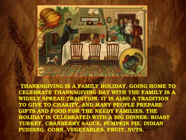  THANKSGIVING IS A FAMILY HOLIDAY. GOING HOME TO CELEBRATE THANKSGIVING DAY WITH THE FAMILY IS A WIDELY SPREAD TRADITION. IT IS ALSO A TRADITION TO GIVE TO CHARITY, AND MANY PEOPLE PREPARE GIFTS AND FOOD FOR THE NEEDY FAMILIES. THE HOLIDAY IS CELEBRATED WITH A BIG DINNER: ROAST TURKEY, CRANBERRY SAUCE, PUMPKIN PIE, INDIAN PUDDING, CORN, VEGETABLES, FRUIT, NUTS. 