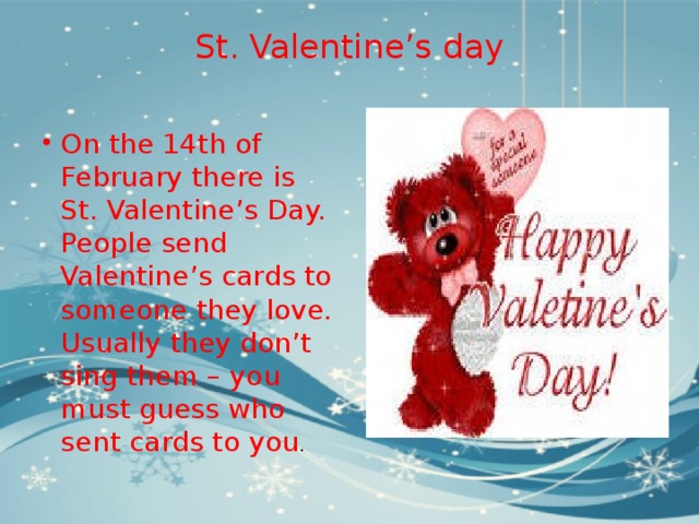 St. Valentine’s day   On the 14th of February there is St. Valentine’s Day. People send Valentine’s cards to someone they love. Usually they don’t sing them – you must guess who sent cards to you . 