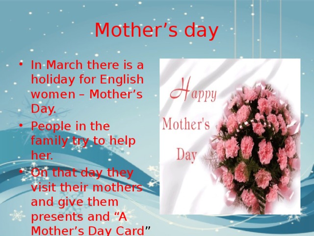 Mother’s day In March there is a holiday for English women – Mother’s Day. People in the family try to help her. On that day they visit their mothers and give them presents and “A Mother’s Day Card ” 