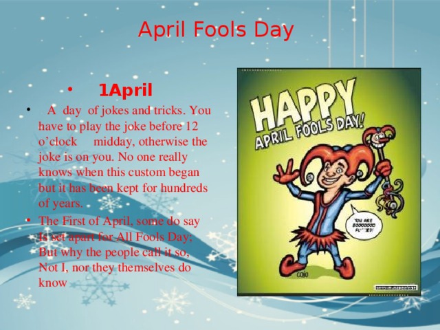 April Fools Day   1April  A day of jokes and tricks. You have to play the joke before 12 o’clock midday, otherwise the joke is on you. No one really knows when this custom began but it has been kept for hundreds of years. The First of April, some do say  Is set apart for All Fools Day;  But why the people call it so,  Not I, nor they themselves do know 