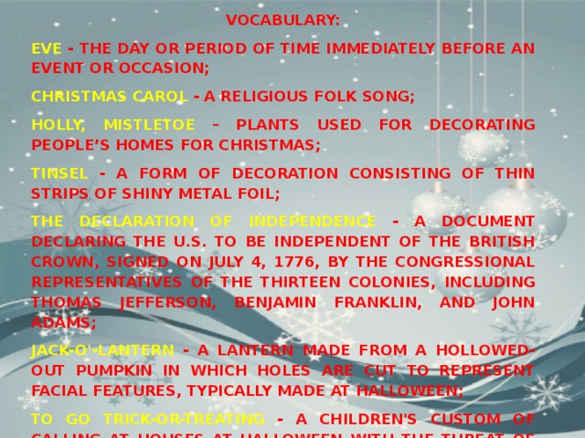 Vocabulary: Eve - the day or period of time immediately before an event or occasion; Christmas carol - a religious folk song; Holly, mistletoe – plants used for decorating people’s homes for Christmas; Tinsel - a form of decoration consisting of thin strips of shiny metal foil; The Declaration of Independence - a document declaring the U.S. to be independent of the British Crown, signed on July 4, 1776, by the congressional representatives of the Thirteen Colonies, including Thomas Jefferson, Benjamin Franklin, and John Adams; Jack-o'-lantern - a lantern made from a hollowed-out pumpkin in which holes are cut to represent facial features, typically made at Halloween; To go trick-or-treating - a children's custom of calling at houses at Halloween with the threat of pranks if they are not given a small gift. 