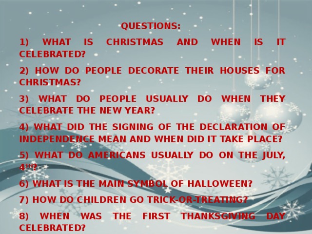 QUESTIONS: 1)  What is Christmas and when is it celebrated? 2) How do people decorate their houses for Christmas? 3) What do people usually do when they celebrate the New Year? 4) What did the signing of the Declaration of Independence mean and when did it take place? 5) What do Americans usually do on the July, 4 th ? 6) What is the main symbol of Halloween? 7) How do children go trick-or-treating? 8) When was the first Thanksgiving day celebrated? 9) What does Thanksgiving represent for Americans? 