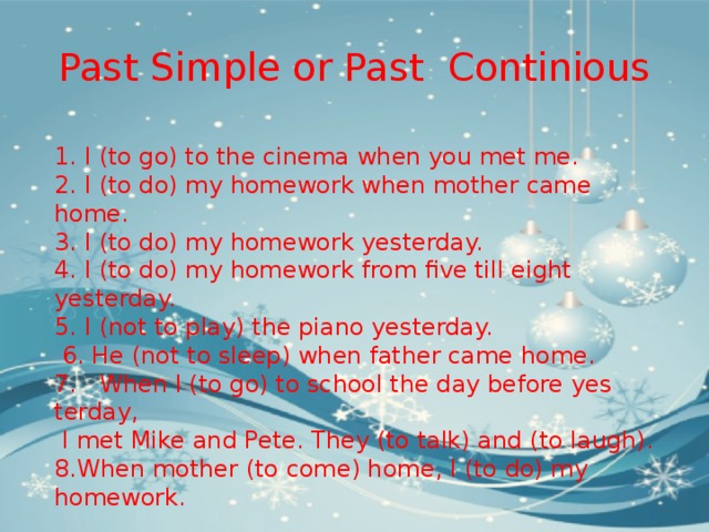 Past Simple or Past Continious 1. I (to go) to the cinema when you met me. 2. I (to do) my homework when mother came home. 3. I (to do) my homework yesterday. 4. I (to do) my homework from five till eight yesterday. 5. I (not to play) the piano yesterday.  6. He (not to sleep) when father came home. 7.   When I (to go) to school the day before yes­terday,  I met Mike and Pete. They (to talk) and (to laugh). 8.When mother (to come) home, I (to do) my homework. 