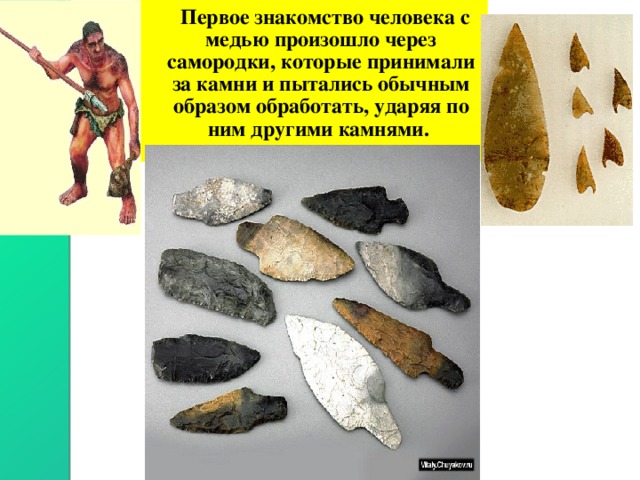  Первое знакомство человека с медью произошло через самородки, которые принимали за камни и пытались обычным образом обработать, ударяя по ним другими камнями. 
