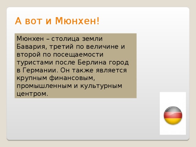 А вот и Мюнхен! Мюнхен – столица земли Бавария, третий по величине и второй по посещаемости туристами после Берлина город в Германии. Он также является крупным финансовым, промышленным и культурным центром. 