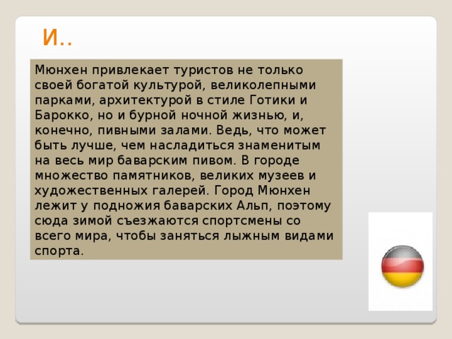 И.. Мюнхен привлекает туристов не только своей богатой культурой, великолепными парками, архитектурой в стиле Готики и Барокко, но и бурной ночной жизнью, и, конечно, пивными залами. Ведь, что может быть лучше, чем насладиться знаменитым на весь мир баварским пивом. В городе множество памятников, великих музеев и художественных галерей. Город Мюнхен лежит у подножия баварских Альп, поэтому сюда зимой съезжаются спортсмены со всего мира, чтобы заняться лыжным видами спорта. 